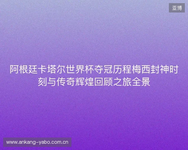 阿根廷卡塔尔世界杯夺冠历程梅西封神时刻与传奇辉煌回顾之旅全景